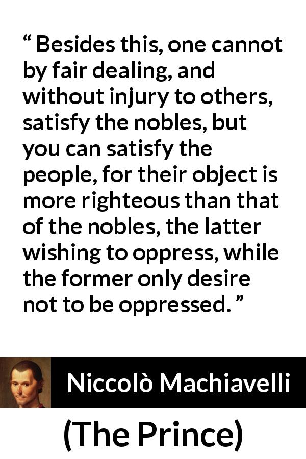 Niccolò Machiavelli quote about satisfaction from The Prince - Besides this, one cannot by fair dealing, and without injury to others, satisfy the nobles, but you can satisfy the people, for their object is more righteous than that of the nobles, the latter wishing to oppress, while the former only desire not to be oppressed.