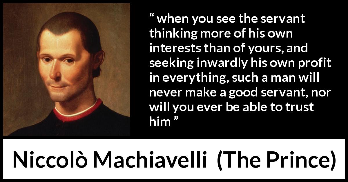 Niccolò Machiavelli quote about trust from The Prince - when you see the servant thinking more of his own interests than of yours, and seeking inwardly his own profit in everything, such a man will never make a good servant, nor will you ever be able to trust him