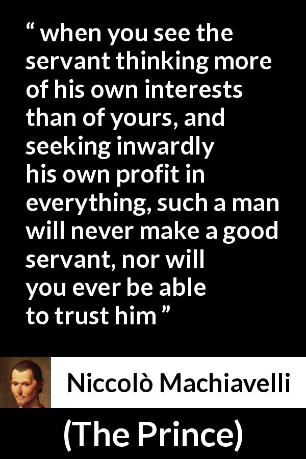 Niccolò Machiavelli quote about trust from The Prince - when you see the servant thinking more of his own interests than of yours, and seeking inwardly his own profit in everything, such a man will never make a good servant, nor will you ever be able to trust him