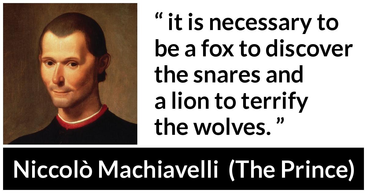 Niccolò Machiavelli quote about uncovering from The Prince - it is necessary to be a fox to discover the snares and a lion to terrify the wolves.