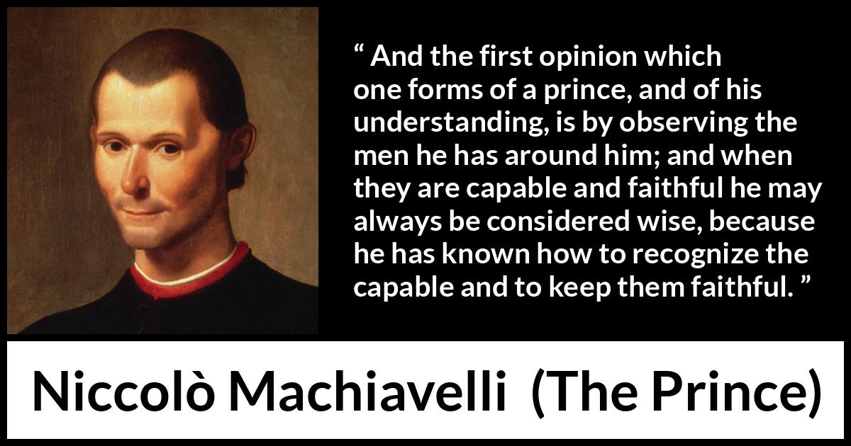 Niccolò Machiavelli quote about wisdom from The Prince - And the first opinion which one forms of a prince, and of his understanding, is by observing the men he has around him; and when they are capable and faithful he may always be considered wise, because he has known how to recognize the capable and to keep them faithful.