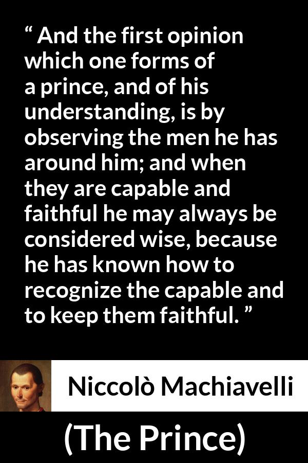 Niccolò Machiavelli quote about wisdom from The Prince - And the first opinion which one forms of a prince, and of his understanding, is by observing the men he has around him; and when they are capable and faithful he may always be considered wise, because he has known how to recognize the capable and to keep them faithful.