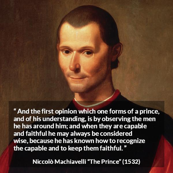 Niccolò Machiavelli quote about wisdom from The Prince - And the first opinion which one forms of a prince, and of his understanding, is by observing the men he has around him; and when they are capable and faithful he may always be considered wise, because he has known how to recognize the capable and to keep them faithful.