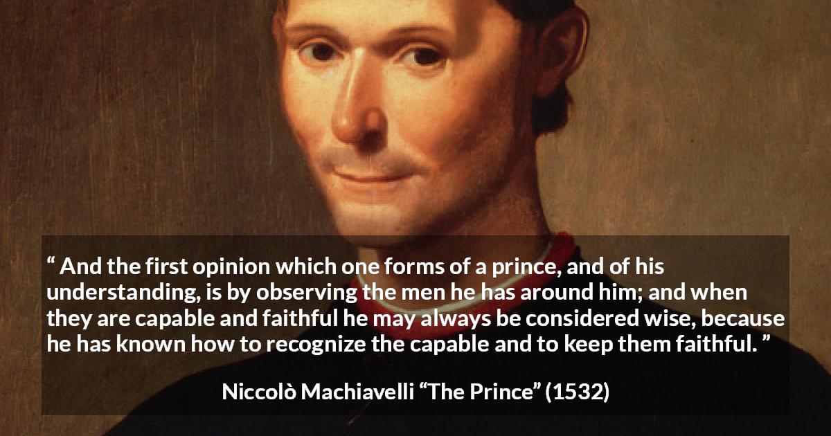 Niccolò Machiavelli quote about wisdom from The Prince - And the first opinion which one forms of a prince, and of his understanding, is by observing the men he has around him; and when they are capable and faithful he may always be considered wise, because he has known how to recognize the capable and to keep them faithful.