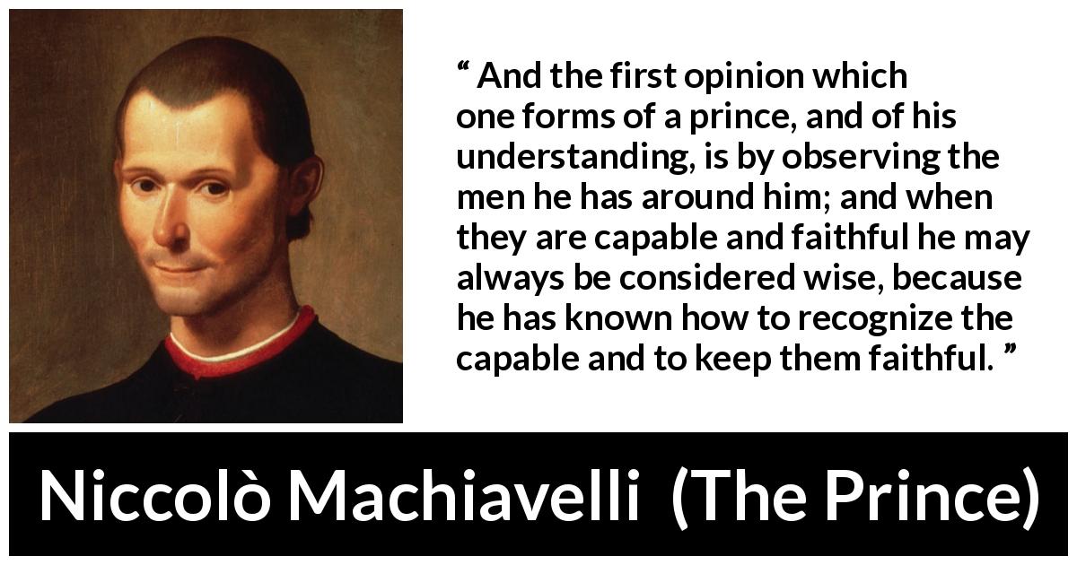 Niccolò Machiavelli quote about wisdom from The Prince - And the first opinion which one forms of a prince, and of his understanding, is by observing the men he has around him; and when they are capable and faithful he may always be considered wise, because he has known how to recognize the capable and to keep them faithful.