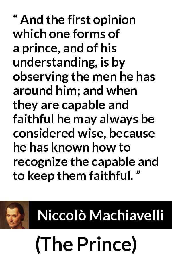 Niccolò Machiavelli quote about wisdom from The Prince - And the first opinion which one forms of a prince, and of his understanding, is by observing the men he has around him; and when they are capable and faithful he may always be considered wise, because he has known how to recognize the capable and to keep them faithful.