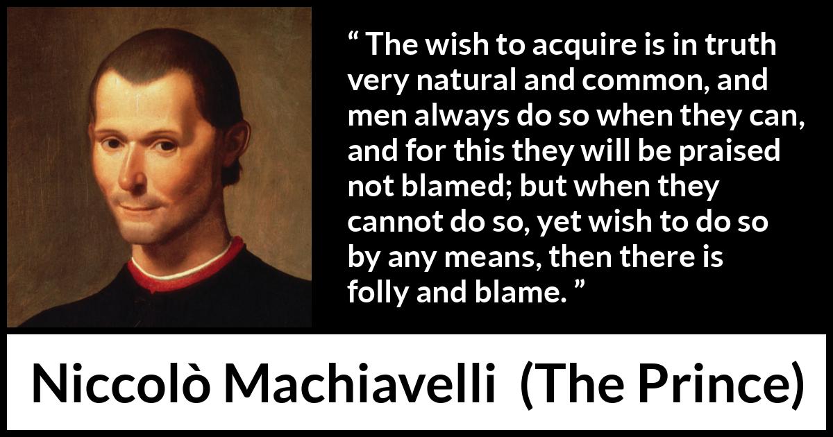 Niccolò Machiavelli quote about blame from The Prince (1532) Niccolò Machiavelli quote about blame from The Prince (1532) - The wish to acquire is in truth very natural and common, and men always do so when they can, and for this they will be praised not blamed; but when they cannot do so, yet wish to do so by any means, then there is folly and blame.