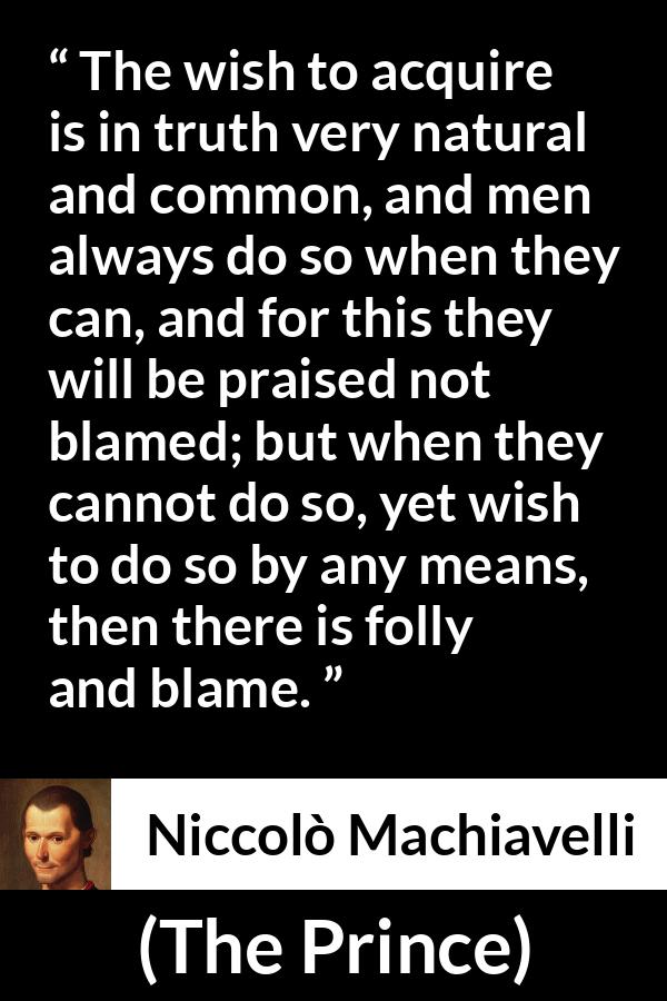 Niccolò Machiavelli quote about blame from The Prince (1532) - The wish to acquire is in truth very natural and common, and men always do so when they can, and for this they will be praised not blamed; but when they cannot do so, yet wish to do so by any means, then there is folly and blame.