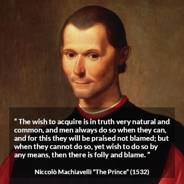 Niccolò Machiavelli quote about blame from The Prince (1532) - The wish to acquire is in truth very natural and common, and men always do so when they can, and for this they will be praised not blamed; but when they cannot do so, yet wish to do so by any means, then there is folly and blame.