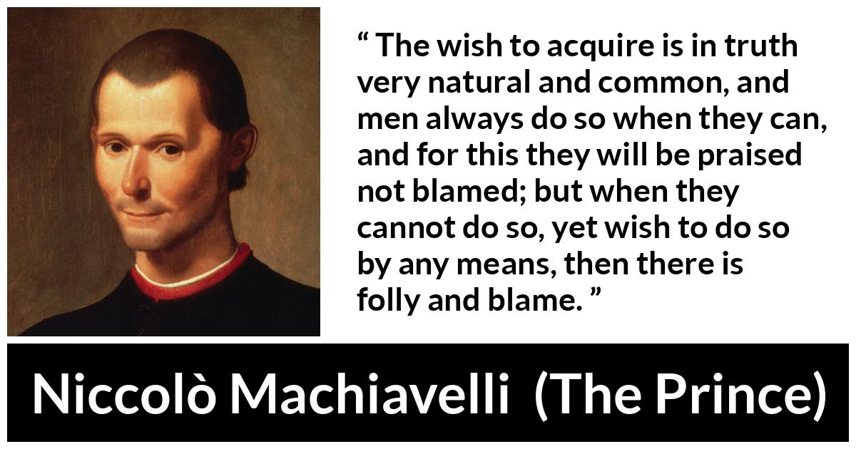 Niccolò Machiavelli quote about blame from The Prince (1532) - The wish to acquire is in truth very natural and common, and men always do so when they can, and for this they will be praised not blamed; but when they cannot do so, yet wish to do so by any means, then there is folly and blame.