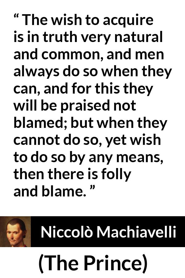 Niccolò Machiavelli quote about blame from The Prince (1532) - The wish to acquire is in truth very natural and common, and men always do so when they can, and for this they will be praised not blamed; but when they cannot do so, yet wish to do so by any means, then there is folly and blame.