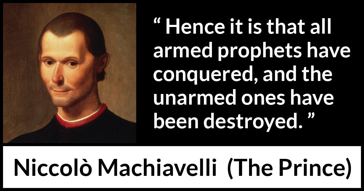 Niccolò Machiavelli quote about conquest from The Prince (1532) Niccolò Machiavelli quote about conquest from The Prince (1532) - Hence it is that all armed prophets have conquered, and the unarmed ones have been destroyed.