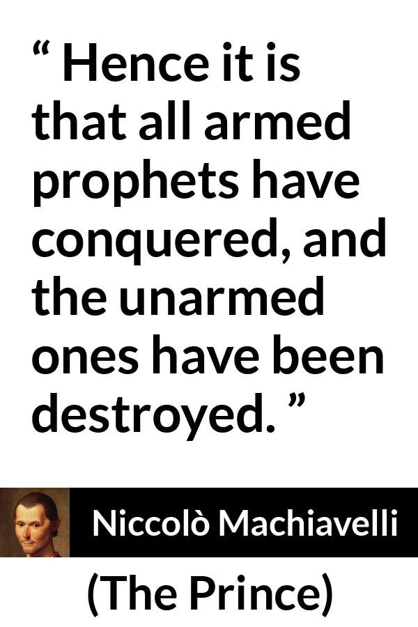 Niccolò Machiavelli quote about conquest from The Prince (1532) - Hence it is that all armed prophets have conquered, and the unarmed ones have been destroyed.