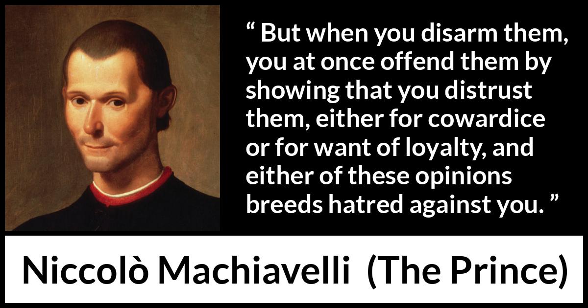 Niccolò Machiavelli quote about cowardice from The Prince (1532) Niccolò Machiavelli quote about cowardice from The Prince (1532) - But when you disarm them, you at once offend them by showing that you distrust them, either for cowardice or for want of loyalty, and either of these opinions breeds hatred against you.