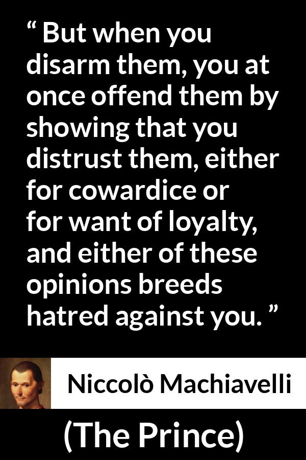 Niccolò Machiavelli quote about cowardice from The Prince (1532) - But when you disarm them, you at once offend them by showing that you distrust them, either for cowardice or for want of loyalty, and either of these opinions breeds hatred against you.