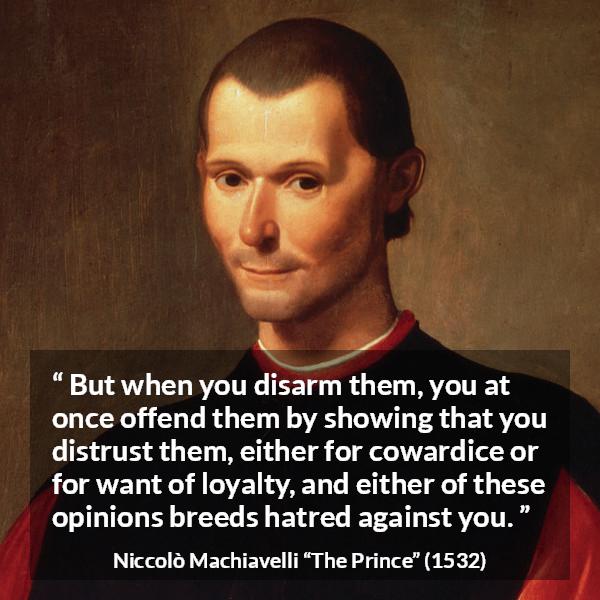 Niccolò Machiavelli quote about cowardice from The Prince (1532) - But when you disarm them, you at once offend them by showing that you distrust them, either for cowardice or for want of loyalty, and either of these opinions breeds hatred against you.