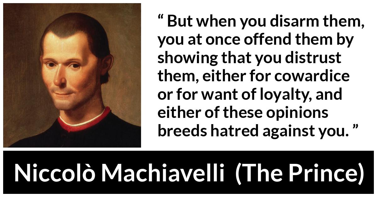 Niccolò Machiavelli quote about cowardice from The Prince (1532) - But when you disarm them, you at once offend them by showing that you distrust them, either for cowardice or for want of loyalty, and either of these opinions breeds hatred against you.