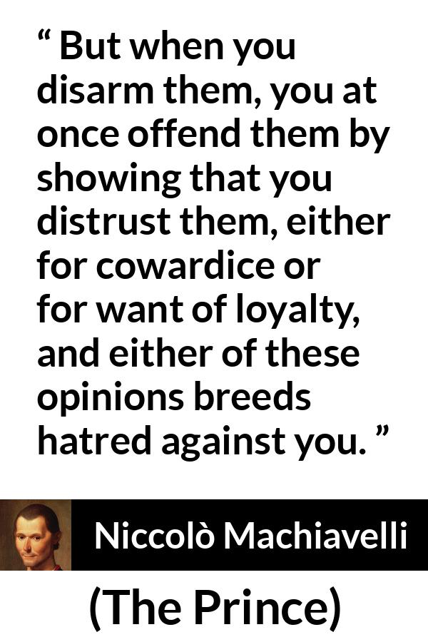 Niccolò Machiavelli quote about cowardice from The Prince (1532) - But when you disarm them, you at once offend them by showing that you distrust them, either for cowardice or for want of loyalty, and either of these opinions breeds hatred against you.
