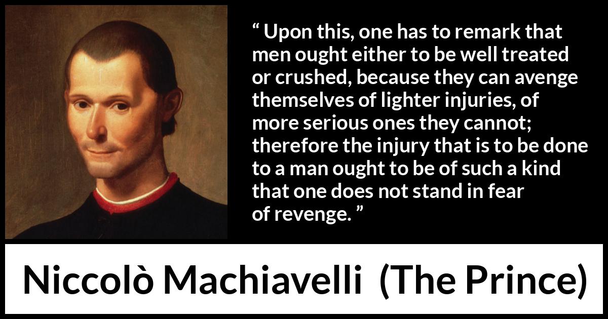 Niccolò Machiavelli quote about fear from The Prince (1532) Niccolò Machiavelli quote about fear from The Prince (1532) - Upon this, one has to remark that men ought either to be well treated or crushed, because they can avenge themselves of lighter injuries, of more serious ones they cannot; therefore the injury that is to be done to a man ought to be of such a kind that one does not stand in fear of revenge.