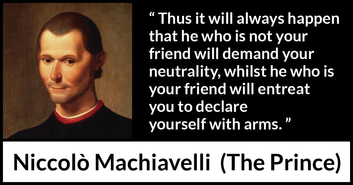 Niccolò Machiavelli quote about friendship from The Prince (1532) Niccolò Machiavelli quote about friendship from The Prince (1532) - Thus it will always happen that he who is not your friend will demand your neutrality, whilst he who is your friend will entreat you to declare yourself with arms.