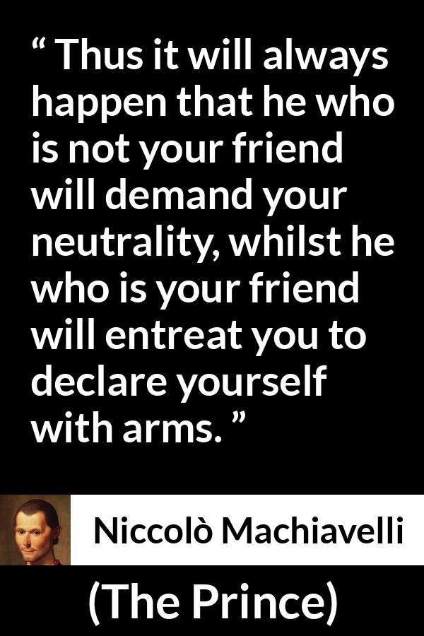 Niccolò Machiavelli quote about friendship from The Prince (1532) - Thus it will always happen that he who is not your friend will demand your neutrality, whilst he who is your friend will entreat you to declare yourself with arms.