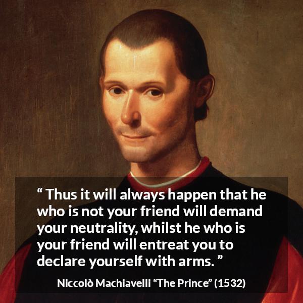 Niccolò Machiavelli quote about friendship from The Prince (1532) - Thus it will always happen that he who is not your friend will demand your neutrality, whilst he who is your friend will entreat you to declare yourself with arms.