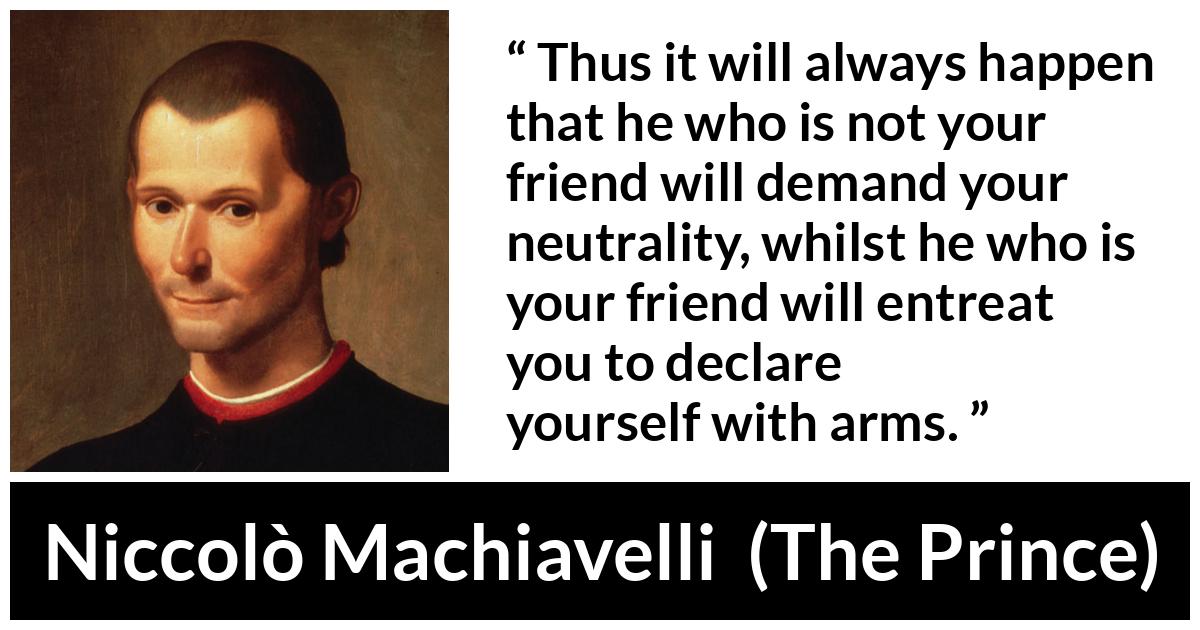 Niccolò Machiavelli quote about friendship from The Prince (1532) - Thus it will always happen that he who is not your friend will demand your neutrality, whilst he who is your friend will entreat you to declare yourself with arms.