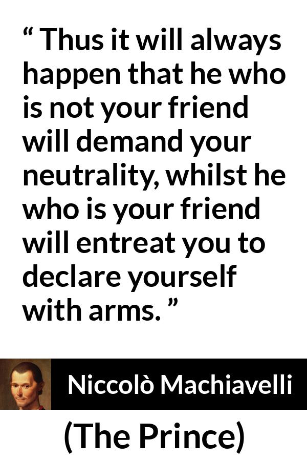 Niccolò Machiavelli quote about friendship from The Prince (1532) - Thus it will always happen that he who is not your friend will demand your neutrality, whilst he who is your friend will entreat you to declare yourself with arms.