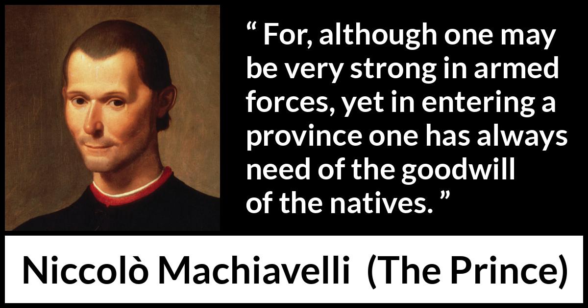 Niccolò Machiavelli quote about goodwill from The Prince (1532) Niccolò Machiavelli quote about goodwill from The Prince (1532) - For, although one may be very strong in armed forces, yet in entering a province one has always need of the goodwill of the natives.