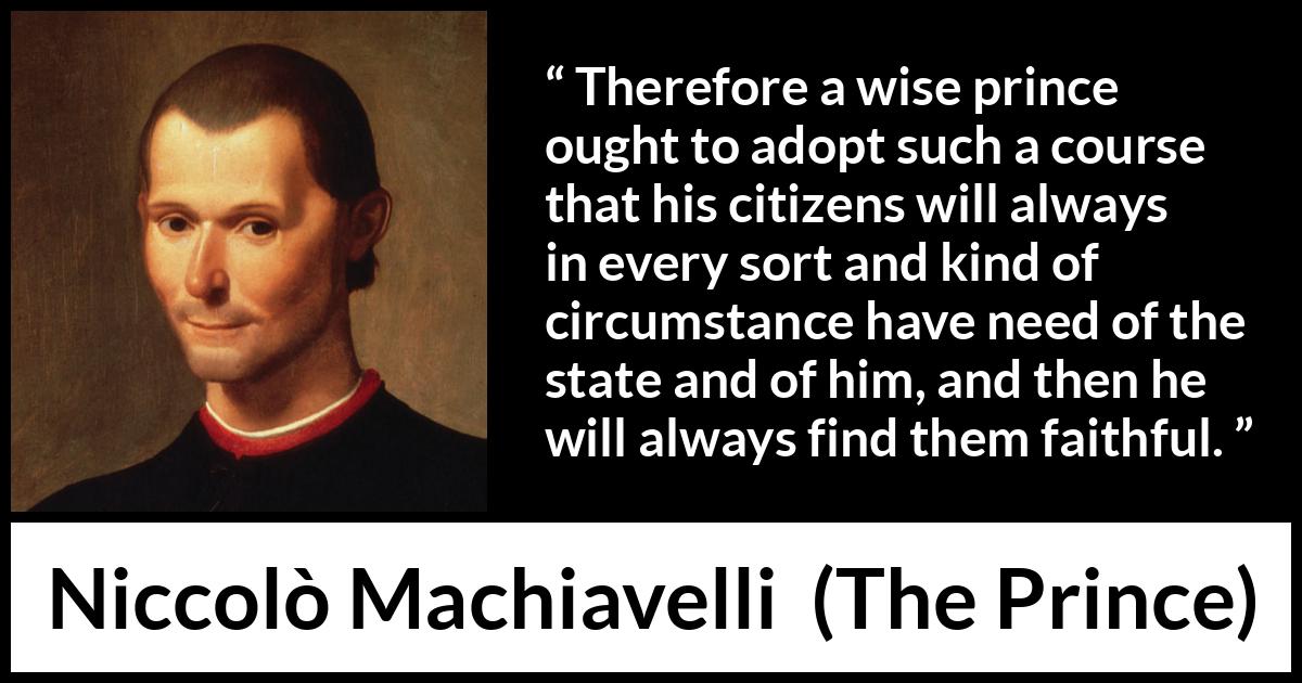 Niccolò Machiavelli quote about need from The Prince (1532) Niccolò Machiavelli quote about need from The Prince (1532) - Therefore a wise prince ought to adopt such a course that his citizens will always in every sort and kind of circumstance have need of the state and of him, and then he will always find them faithful.