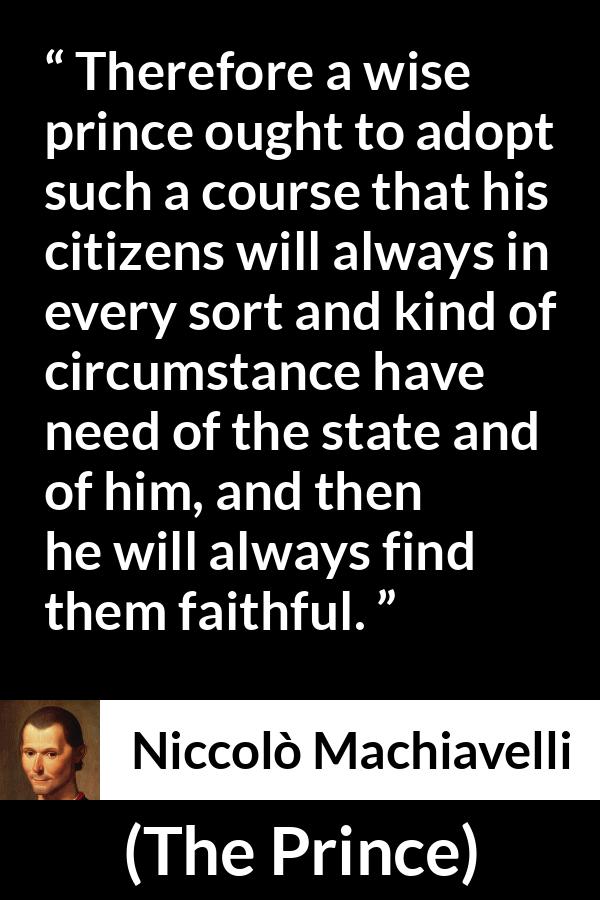 Niccolò Machiavelli quote about need from The Prince (1532) - Therefore a wise prince ought to adopt such a course that his citizens will always in every sort and kind of circumstance have need of the state and of him, and then he will always find them faithful.