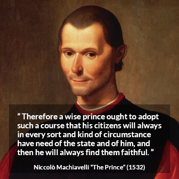 Niccolò Machiavelli quote about need from The Prince (1532) - Therefore a wise prince ought to adopt such a course that his citizens will always in every sort and kind of circumstance have need of the state and of him, and then he will always find them faithful.