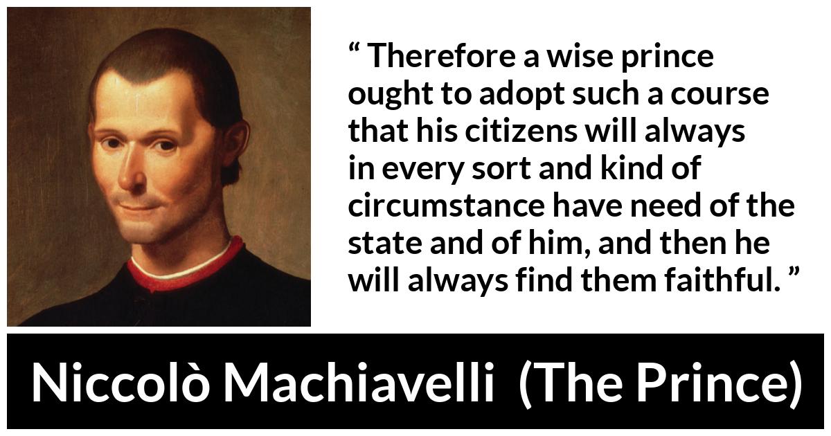Niccolò Machiavelli quote about need from The Prince (1532) - Therefore a wise prince ought to adopt such a course that his citizens will always in every sort and kind of circumstance have need of the state and of him, and then he will always find them faithful.