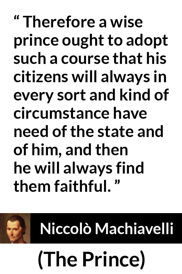 Niccolò Machiavelli quote about need from The Prince (1532) - Therefore a wise prince ought to adopt such a course that his citizens will always in every sort and kind of circumstance have need of the state and of him, and then he will always find them faithful.