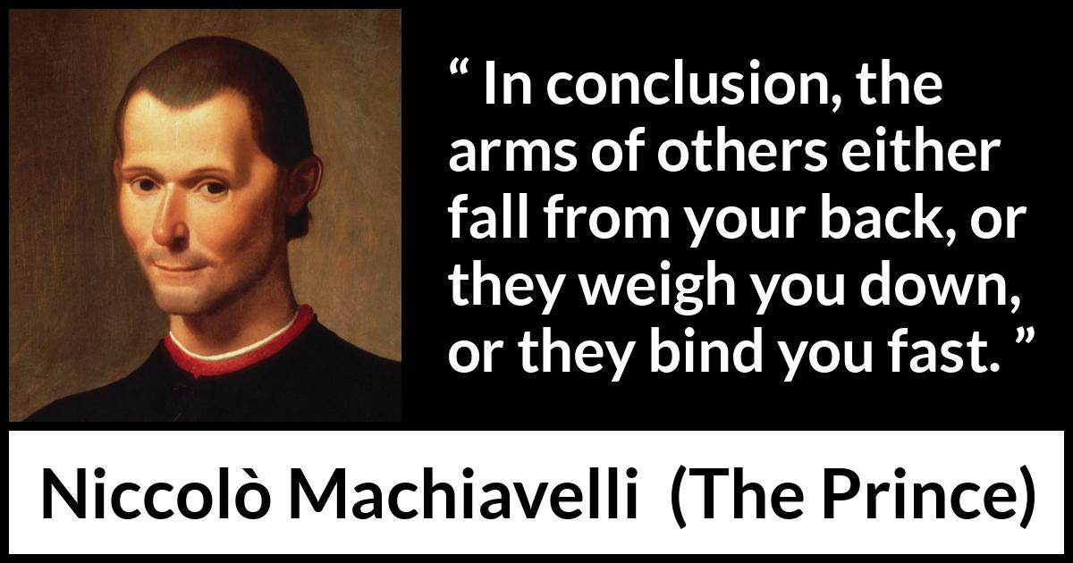 Niccolò Machiavelli quote about weapons from The Prince (1532) Niccolò Machiavelli quote about weapons from The Prince (1532) - In conclusion, the arms of others either fall from your back, or they weigh you down, or they bind you fast.