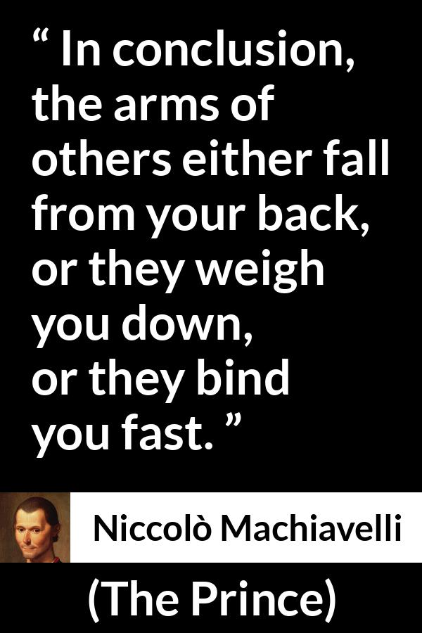 Niccolò Machiavelli quote about weapons from The Prince (1532) - In conclusion, the arms of others either fall from your back, or they weigh you down, or they bind you fast.