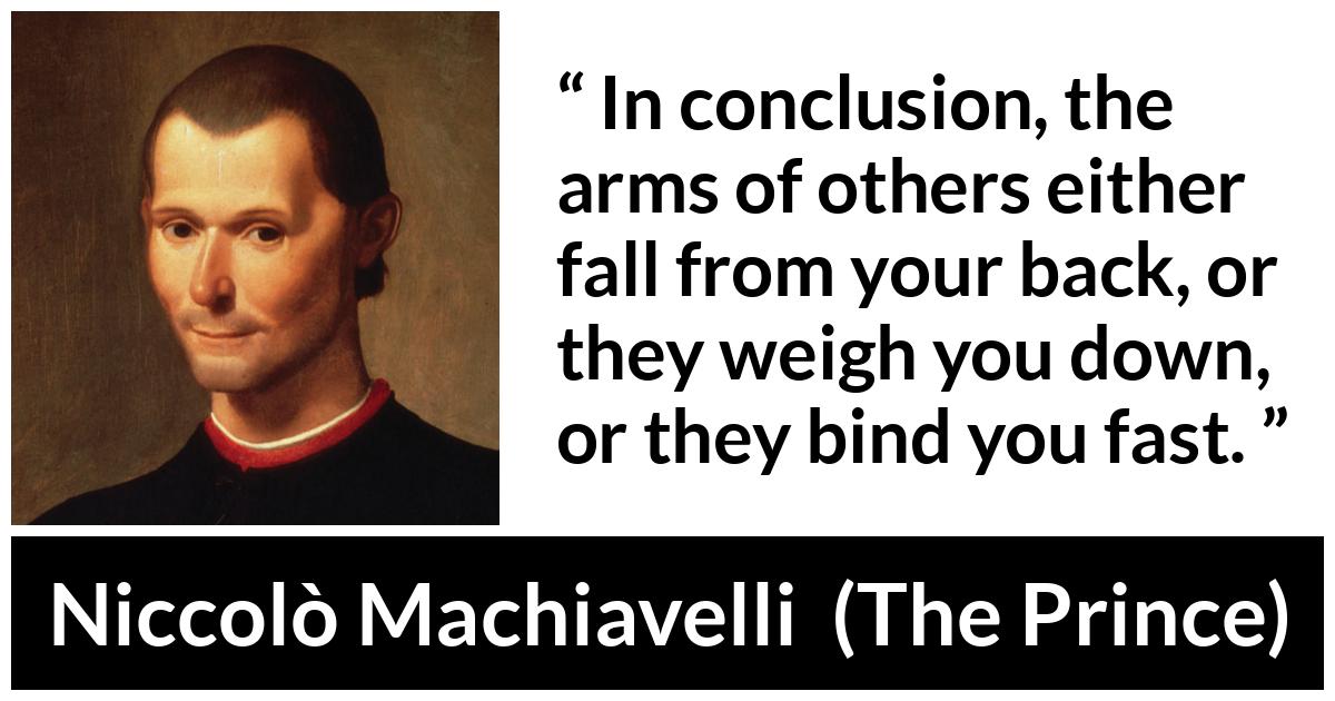 Niccolò Machiavelli quote about weapons from The Prince (1532) - In conclusion, the arms of others either fall from your back, or they weigh you down, or they bind you fast.