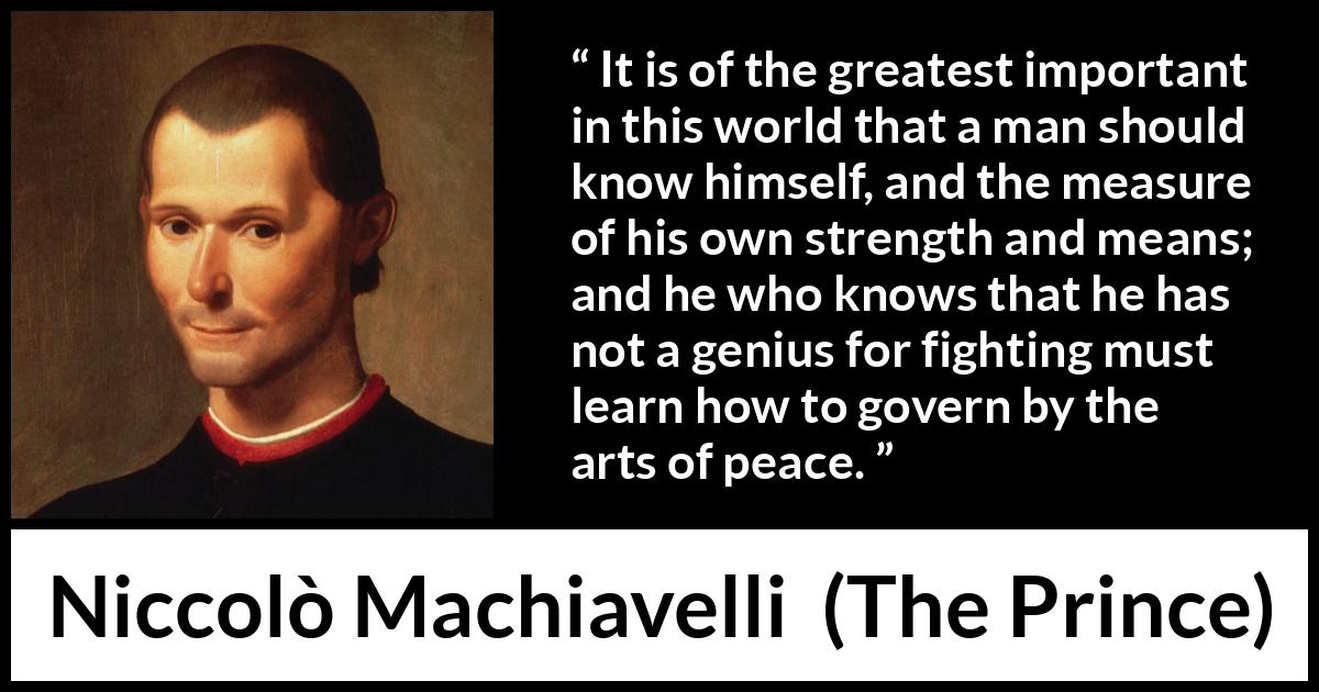 Niccolò Machiavelli quote about wisdom from The Prince (1532) Niccolò Machiavelli quote about wisdom from The Prince (1532) - It is of the greatest important in this world that a man should know himself, and the measure of his own strength and means; and he who knows that he has not a genius for fighting must learn how to govern by the arts of peace.