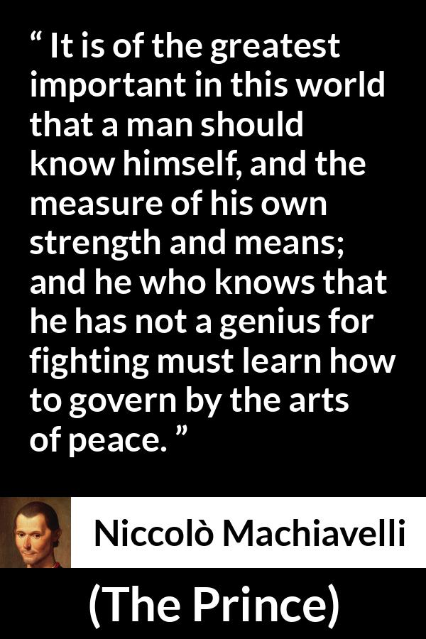 Niccolò Machiavelli quote about wisdom from The Prince (1532) - It is of the greatest important in this world that a man should know himself, and the measure of his own strength and means; and he who knows that he has not a genius for fighting must learn how to govern by the arts of peace.