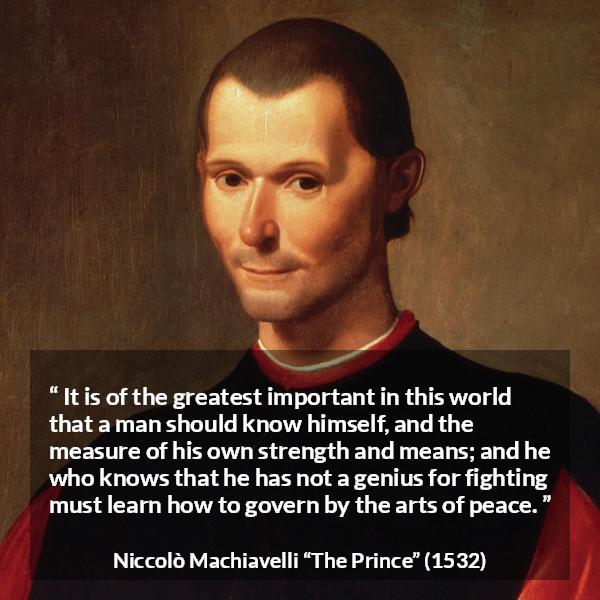 Niccolò Machiavelli quote about wisdom from The Prince (1532) - It is of the greatest important in this world that a man should know himself, and the measure of his own strength and means; and he who knows that he has not a genius for fighting must learn how to govern by the arts of peace.