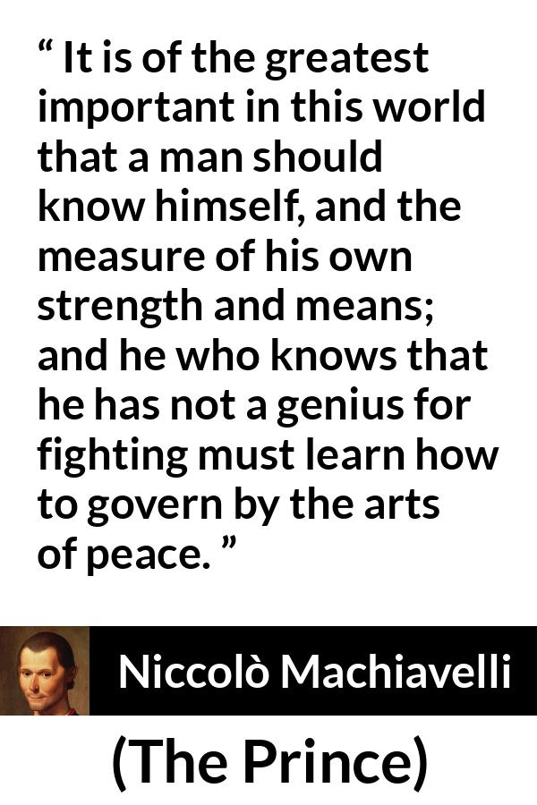 Niccolò Machiavelli quote about wisdom from The Prince (1532) - It is of the greatest important in this world that a man should know himself, and the measure of his own strength and means; and he who knows that he has not a genius for fighting must learn how to govern by the arts of peace.