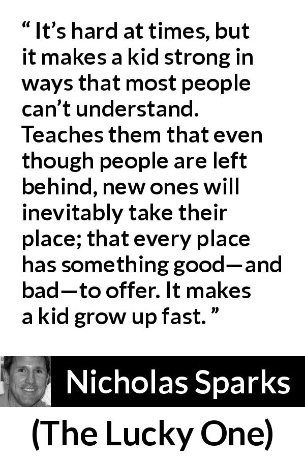 Nicholas Sparks quote about growth from The Lucky One - It’s hard at times, but it makes a kid strong in ways that most people can’t understand. Teaches them that even though people are left behind, new ones will inevitably take their place; that every place has something good—and bad—to offer. It makes a kid grow up fast.