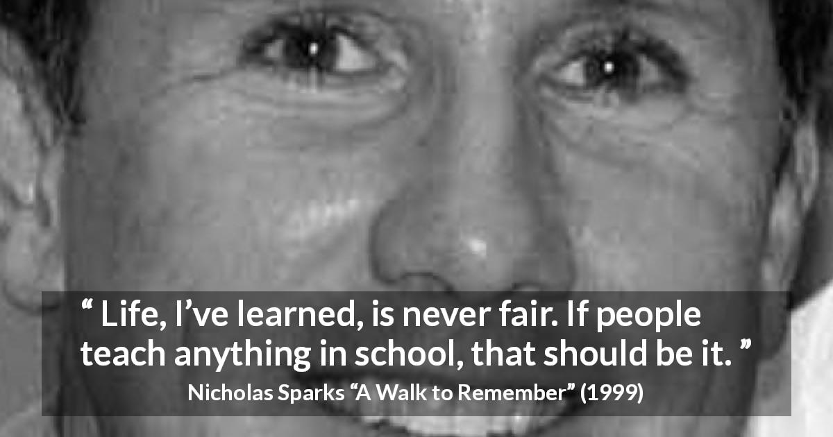 Nicholas Sparks quote about life from A Walk to Remember - Life, I’ve learned, is never fair. If people teach anything in school, that should be it.