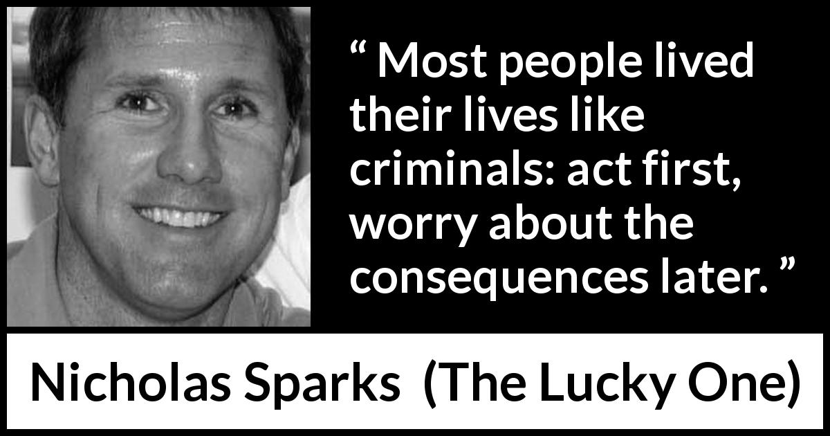 Nicholas Sparks quote about life from The Lucky One - Most people lived their lives like criminals: act first, worry about the consequences later.