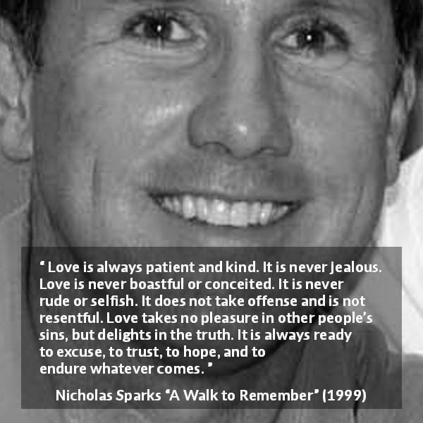 Nicholas Sparks quote about love from A Walk to Remember - Love is always patient and kind. It is never jealous. Love is never boastful or conceited. It is never rude or selfish. It does not take offense and is not resentful. Love takes no pleasure in other people’s sins, but delights in the truth. It is always ready to excuse, to trust, to hope, and to endure whatever comes.