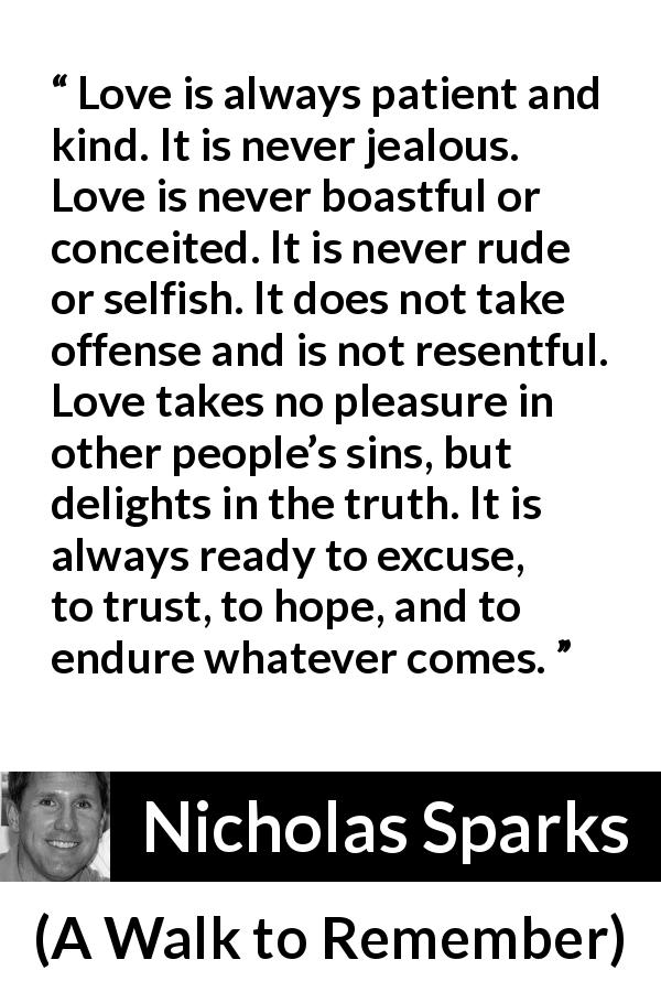 Nicholas Sparks quote about love from A Walk to Remember - Love is always patient and kind. It is never jealous. Love is never boastful or conceited. It is never rude or selfish. It does not take offense and is not resentful. Love takes no pleasure in other people’s sins, but delights in the truth. It is always ready to excuse, to trust, to hope, and to endure whatever comes.