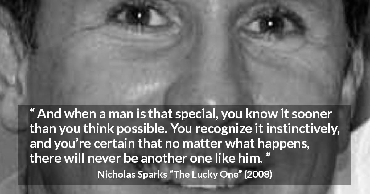 Nicholas Sparks quote about love from The Lucky One - And when a man is that special, you know it sooner than you think possible. You recognize it instinctively, and you’re certain that no matter what happens, there will never be another one like him.