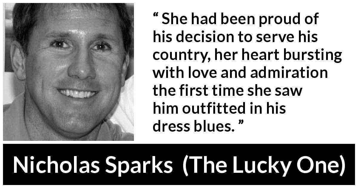 Nicholas Sparks quote about love from The Lucky One - She had been proud of his decision to serve his country, her heart bursting with love and admiration the first time she saw him outfitted in his dress blues.