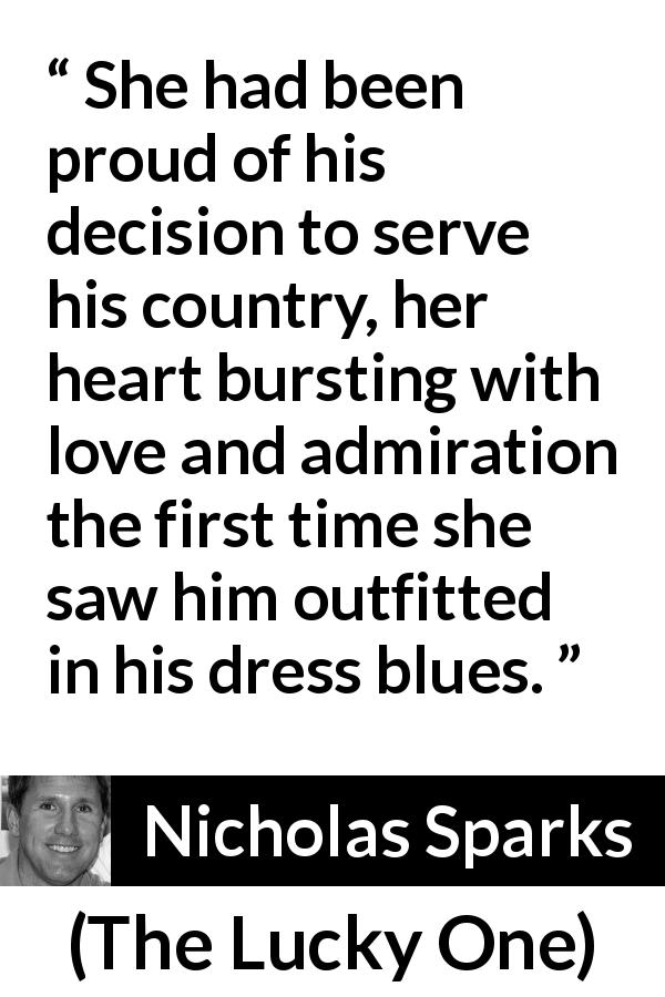 Nicholas Sparks quote about love from The Lucky One - She had been proud of his decision to serve his country, her heart bursting with love and admiration the first time she saw him outfitted in his dress blues.