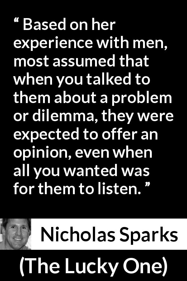 Nicholas Sparks quote about men from The Lucky One - Based on her experience with men, most assumed that when you talked to them about a problem or dilemma, they were expected to offer an opinion, even when all you wanted was for them to listen.